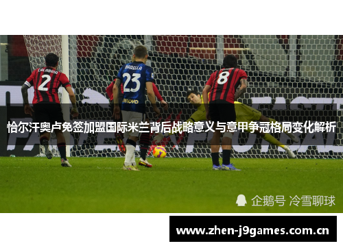 恰尔汗奥卢免签加盟国际米兰背后战略意义与意甲争冠格局变化解析